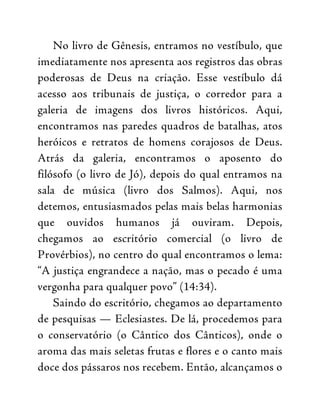No livro de Gênesis, entramos no vestíbulo, que
imediatamente nos apresenta aos registros das obras
poderosas de Deus na criação. Esse vestíbulo dá
acesso aos tribunais de justiça, o corredor para a
galeria de imagens dos livros históricos. Aqui,
encontramos nas paredes quadros de batalhas, atos
heróicos e retratos de homens corajosos de Deus.
Atrás da galeria, encontramos o aposento do
filósofo (o livro de Jó), depois do qual entramos na
sala de música (livro dos Salmos). Aqui, nos
detemos, entusiasmados pelas mais belas harmonias
que ouvidos humanos já ouviram. Depois,
chegamos ao escritório comercial (o livro de
Provérbios), no centro do qual encontramos o lema:
“A justiça engrandece a nação, mas o pecado é uma
vergonha para qualquer povo” (14:34).
Saindo do escritório, chegamos ao departamento
de pesquisas — Eclesiastes. De lá, procedemos para
o conservatório (o Cântico dos Cânticos), onde o
aroma das mais seletas frutas e flores e o canto mais
doce dos pássaros nos recebem. Então, alcançamos o
 