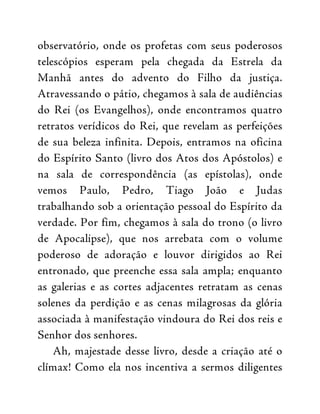 observatório, onde os profetas com seus poderosos
telescópios esperam pela chegada da Estrela da
Manhã antes do advento do Filho da justiça.
Atravessando o pátio, chegamos à sala de audiências
do Rei (os Evangelhos), onde encontramos quatro
retratos verídicos do Rei, que revelam as perfeições
de sua beleza infinita. Depois, entramos na oficina
do Espírito Santo (livro dos Atos dos Apóstolos) e
na sala de correspondência (as epístolas), onde
vemos Paulo, Pedro, Tiago João e Judas
trabalhando sob a orientação pessoal do Espírito da
verdade. Por fim, chegamos à sala do trono (o livro
de Apocalipse), que nos arrebata com o volume
poderoso de adoração e louvor dirigidos ao Rei
entronado, que preenche essa sala ampla; enquanto
as galerias e as cortes adjacentes retratam as cenas
solenes da perdição e as cenas milagrosas da glória
associada à manifestação vindoura do Rei dos reis e
Senhor dos senhores.
Ah, majestade desse livro, desde a criação até o
clímax! Como ela nos incentiva a sermos diligentes
 