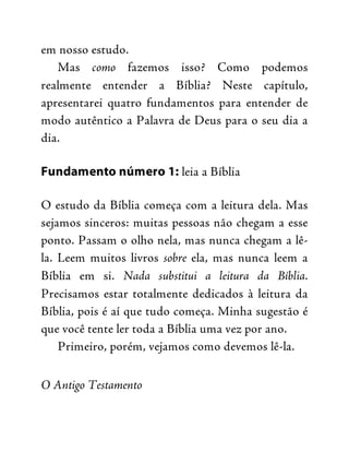 em nosso estudo.
Mas como fazemos isso? Como podemos
realmente entender a Bíblia? Neste capítulo,
apresentarei quatro fundamentos para entender de
modo autêntico a Palavra de Deus para o seu dia a
dia.
Fundamento número 1: leia a Bíblia
O estudo da Bíblia começa com a leitura dela. Mas
sejamos sinceros: muitas pessoas não chegam a esse
ponto. Passam o olho nela, mas nunca chegam a lê-
la. Leem muitos livros sobre ela, mas nunca leem a
Bíblia em si. Nada substitui a leitura da Bíblia.
Precisamos estar totalmente dedicados à leitura da
Bíblia, pois é aí que tudo começa. Minha sugestão é
que você tente ler toda a Bíblia uma vez por ano.
Primeiro, porém, vejamos como devemos lê-la.
O Antigo Testamento
 