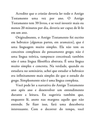 Acredito que o cristão deveria ler todo o Antigo
Testamento uma vez por ano. O Antigo
Testamento tem 39 livros, e se você investir mais ou
menos 20 minutos por dia, deveria ser capaz de lê-lo
em um ano.
Originalmente, o Antigo Testamento foi escrito
em hebraico (algumas partes, em aramaico), que é
uma linguagem muito simples. Ela não tem os
conceitos complexos do pensamento grego; não é
uma língua teórica, tampouco conceitual; também
não é uma língua filosófica abstrata. É uma língua
muito simples e concreta. Na verdade, quando eu
estudava no seminário, achei que estudar o hebraico
era infinitamente mais simples do que o estudo do
grego. Simplesmente não é uma língua complexa.
Você pode ler a narrativa do Antigo Testamento
ano após ano e desenvolver um entendimento
durante a leitura. Eu sugeriria também que,
enquanto lê, anote nas margens aquilo que não
entende. Se fizer isso, fará uma descoberta
interessante. Com o decorrer do tempo, você
 