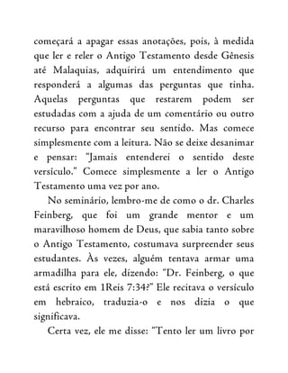 começará a apagar essas anotações, pois, à medida
que ler e reler o Antigo Testamento desde Gênesis
até Malaquias, adquirirá um entendimento que
responderá a algumas das perguntas que tinha.
Aquelas perguntas que restarem podem ser
estudadas com a ajuda de um comentário ou outro
recurso para encontrar seu sentido. Mas comece
simplesmente com a leitura. Não se deixe desanimar
e pensar: “Jamais entenderei o sentido deste
versículo.” Comece simplesmente a ler o Antigo
Testamento uma vez por ano.
No seminário, lembro-me de como o dr. Charles
Feinberg, que foi um grande mentor e um
maravilhoso homem de Deus, que sabia tanto sobre
o Antigo Testamento, costumava surpreender seus
estudantes. Às vezes, alguém tentava armar uma
armadilha para ele, dizendo: “Dr. Feinberg, o que
está escrito em 1Reis 7:34?” Ele recitava o versículo
em hebraico, traduzia-o e nos dizia o que
significava.
Certa vez, ele me disse: “Tento ler um livro por
 