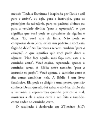 meus): “Toda a Escritura é inspirada por Deus e útil
para o ensino”, ou seja, para a instrução, para os
princípios da sabedoria, para os padrões divinos ou
para a verdade divina; “para a repreensão”, o que
significa que você pode se aproximar de alguém e
dizer: “Ei, você saiu da linha. Não pode se
comportar desse jeito; existe um padrão, e você está
fugindo dele.” As Escrituras servem também “para a
correção”, o que significa que você pode dizer a
alguém: “Não faça aquilo, mas faça isto; este é o
caminho certo”. Você ensina, repreende, aponta o
caminho certo. A Bíblia serve também “para a
instrução na justiça”. Você aponta o caminho certo e
diz como caminhar nele. A Bíblia é um livro
fantástico. Ela pode se dirigir a uma pessoa que não
conhece Deus, que não foi salva, e salvá-la. Então ela
a instruirá, a repreenderá quando praticar o mal,
mostrará a ela a coisa certa a ser feita e também
como andar no caminho certo.
O resultado é declarado em 2Timóteo 3:17:
 