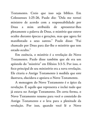 Testamento. Creio que isso seja bíblico. Em
Colossenses 1:25-26, Paulo diz: “Dela me tornei
ministro de acordo com a responsabilidade por
Deus a mim atribuída de apresentar-lhes
plenamente a palavra de Deus, o mistério que esteve
oculto durante épocas e gerações, mas que agora foi
manifestado a seus santos.” Paulo disse: “Fui
chamado por Deus para dar-lhe o mistério que tem
estado oculto.”
Em essência, o mistério é a revelação do Novo
Testamento. Paulo disse também que ele era um
apóstolo do “mistério” em Efésios 3:3-5. Por isso, o
foco principal de seu ministério era a nova revelação.
Ele citaria o Antigo Testamento à medida que este
ilustrava, elucidava e apoiava o Novo Testamento.
A mensagem do Novo Testamento é o ápice da
revelação. É aquilo que representa e inclui tudo que
já estava no Antigo Testamento. De certa forma, o
Novo Testamento resume para você o conteúdo do
Antigo Testamento e o leva para a plenitude da
revelação. Por isso, quando você lê o Novo
 