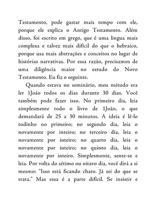 Testamento, pode gastar mais tempo com ele,
porque ele explica o Antigo Testamento. Além
disso, foi escrito em grego, que é uma língua mais
complexa e talvez mais difícil do que o hebraico,
porque usa mais abstrações e conceitos no lugar de
histórias narrativas. Por essa razão, precisamos de
uma diligência maior no estudo do Novo
Testamento. Eu fiz o seguinte.
Quando estava no seminário, meu método era
ler 1João todos os dias durante 30 dias. Você
também pode fazer isso. No primeiro dia, leia
simplesmente todo o livro de 1João, o que
demandará de 25 a 30 minutos. A ideia é lê-lo
todinho no primeiro; no segundo dia, leia o
novamente por inteiro; no terceiro dia, leia o
novamente por inteiro; no quarto dia, leia o
novamente por inteiro; no quinto dia, leia o
novamente por inteiro. Simplesmente, sente-se e
leia. Por volta do sétimo ou oitavo dia, você dirá a si
mesmo: “Isso está ficando chato. Já sei do que se
trata.” Mas essa é a parte difícil. Se insistir e
 