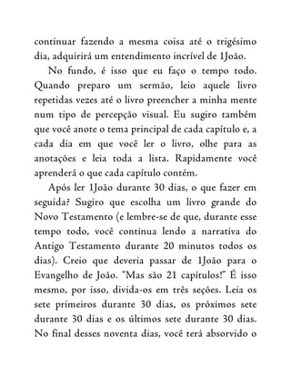 continuar fazendo a mesma coisa até o trigésimo
dia, adquirirá um entendimento incrível de 1João.
No fundo, é isso que eu faço o tempo todo.
Quando preparo um sermão, leio aquele livro
repetidas vezes até o livro preencher a minha mente
num tipo de percepção visual. Eu sugiro também
que você anote o tema principal de cada capítulo e, a
cada dia em que você ler o livro, olhe para as
anotações e leia toda a lista. Rapidamente você
aprenderá o que cada capítulo contém.
Após ler 1João durante 30 dias, o que fazer em
seguida? Sugiro que escolha um livro grande do
Novo Testamento (e lembre-se de que, durante esse
tempo todo, você continua lendo a narrativa do
Antigo Testamento durante 20 minutos todos os
dias). Creio que deveria passar de 1João para o
Evangelho de João. “Mas são 21 capítulos!” É isso
mesmo, por isso, divida-os em três seções. Leia os
sete primeiros durante 30 dias, os próximos sete
durante 30 dias e os últimos sete durante 30 dias.
No final desses noventa dias, você terá absorvido o
 
