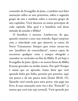conteúdo do Evangelho de João, e também terá feito
anotações sobre os sete primeiros, sobre o segundo
grupo de sete e também sobre o terceiro grupo de
sete capítulos. Você decorou os temas principais de
cada capítulo. Mas qual é o benefício real desse
método de estudar a Bíblia?
O benefício é enorme. Lembro-me de que,
quando comecei a usar esse método, fiquei surpreso
com a velocidade com que absorvia as coisas do
Novo Testamento. Sempre quis evitar tornar-me
um “paralítico da concordância”, nunca capaz de
encontrar qualquer coisa e sempre obrigado a
consultar os versículos no fim da Bíblia. E até hoje o
Evangelho de João, 1João e os outros livros da Bíblia
ficaram gravados na minha mente. Por quê? Porque
é assim que eu aprendo. Isaías disse que você
aprende linha por linha, preceito por preceito, aqui
um pouco e ali um pouco mais (Isaías 28:10, 13).
Quando você estuda para uma prova, não pega seu
livro, lê suas anotações uma vez e diz: “Entendi!” (a
menos que você não seja normal). Você aprende por
 