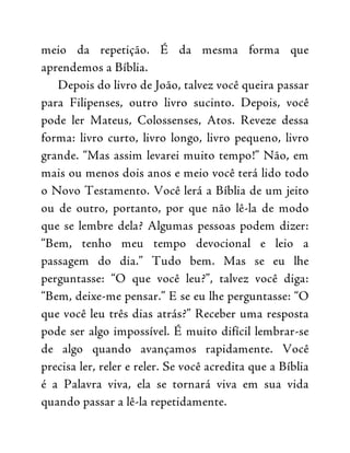 meio da repetição. É da mesma forma que
aprendemos a Bíblia.
Depois do livro de João, talvez você queira passar
para Filipenses, outro livro sucinto. Depois, você
pode ler Mateus, Colossenses, Atos. Reveze dessa
forma: livro curto, livro longo, livro pequeno, livro
grande. “Mas assim levarei muito tempo!” Não, em
mais ou menos dois anos e meio você terá lido todo
o Novo Testamento. Você lerá a Bíblia de um jeito
ou de outro, portanto, por que não lê-la de modo
que se lembre dela? Algumas pessoas podem dizer:
“Bem, tenho meu tempo devocional e leio a
passagem do dia.” Tudo bem. Mas se eu lhe
perguntasse: “O que você leu?”, talvez você diga:
“Bem, deixe-me pensar.” E se eu lhe perguntasse: “O
que você leu três dias atrás?” Receber uma resposta
pode ser algo impossível. É muito difícil lembrar-se
de algo quando avançamos rapidamente. Você
precisa ler, reler e reler. Se você acredita que a Bíblia
é a Palavra viva, ela se tornará viva em sua vida
quando passar a lê-la repetidamente.
 