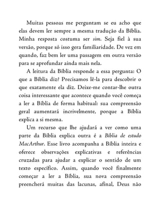 Muitas pessoas me perguntam se eu acho que
elas devem ler sempre a mesma tradução da Bíblia.
Minha resposta costuma ser sim. Seja fiel à sua
versão, porque só isso gera familiaridade. De vez em
quando, faz bem ler uma passagem em outra versão
para se aprofundar ainda mais nela.
A leitura da Bíblia responde a essa pergunta: O
que a Bíblia diz? Precisamos lê-la para descobrir o
que exatamente ela diz. Deixe-me contar-lhe outra
coisa interessante que acontece quando você começa
a ler a Bíblia de forma habitual: sua compreensão
geral aumentará incrivelmente, porque a Bíblia
explica a si mesma.
Um recurso que lhe ajudará a ver como uma
parte da Bíblia explica outra é a Bíblia de estudo
MacArthur. Esse livro acompanha a Bíblia inteira e
oferece observações explicativas e referências
cruzadas para ajudar a explicar o sentido de um
texto específico. Assim, quando você finalmente
começar a ler a Bíblia, sua nova compreensão
preencherá muitas das lacunas, afinal, Deus não
 