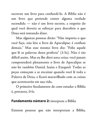 escreveu um livro para confundi-lo. A Bíblia não é
um livro que pretende conter alguma verdade
escondida — não é um livro secreto, a respeito do
qual você deveria se esforçar para descobrir o que
Deus está tentando dizer.
Mas algumas pessoas dirão: “Não importa o que
você faça, não leio o livro de Apocalipse; é confuso
demais.” Mas esse mesmo livro diz: “Feliz aquele
que lê as palavras desta profecia” (1:3a). Não é tão
difícil assim. Mas eu lhe direi uma coisa: você jamais
compreenderá plenamente o livro de Apocalipse se
não ler também Daniel, Isaías e Ezequiel. Todas as
peças começam a se encaixar quando você lê toda a
Palavra de Deus, e ficará maravilhado com as coisas
que acontecerão em sua vida.
O primeiro fundamento de como estudar a Bíblia
é, portanto, lê-la.
Fundamento número 2: interprete a Bíblia
Existem pessoas que não interpretam a Bíblia,
 