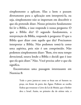 simplesmente a aplicam. Elas a leem e passam
diretamente para a aplicação sem interpretá-la, ou
seja, simplesmente não se importam em descobrir o
que ela pretende dizer. Nosso primeiro fundamento
foi ler a Bíblia, e isso responde à nossa pergunta: O
que a Bíblia diz? O segundo fundamento, a
interpretação da Bíblia, responde à pergunta: O que a
Bíblia quer dizer com aquilo que diz? Precisamos
interpretar a Bíblia. Não podemos tomá-la como
uma aspirina, pois não é um comprimido. Não
podemos simplesmente dizer: “Bem, tive meu tempo
devocional, estava lendo a Bíblia e decidi que é isso
que ela quis dizer.” Não. Você precisa saber o que ela
significa.
Encontramos uma passagem interessante em
Neemias 8:
Todo o povo juntou-se como se fosse um só homem na
praça, em frente da porta das Águas. Pediram ao escriba
Esdras que trouxesse o Livro da Lei de Moisés, que o Senhor
dera a Israel. Assim, no primeiro dia do sétimo mês, o
 