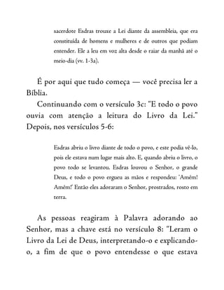 sacerdote Esdras trouxe a Lei diante da assembleia, que era
constituída de homens e mulheres e de outros que podiam
entender. Ele a leu em voz alta desde o raiar da manhã até o
meio-dia (vv. 1-3a).
É por aqui que tudo começa — você precisa ler a
Bíblia.
Continuando com o versículo 3c: “E todo o povo
ouvia com atenção a leitura do Livro da Lei.”
Depois, nos versículos 5-6:
Esdras abriu o livro diante de todo o povo, e este podia vê-lo,
pois ele estava num lugar mais alto. E, quando abriu o livro, o
povo todo se levantou. Esdras louvou o Senhor, o grande
Deus, e todo o povo ergueu as mãos e respondeu: ‘Amém!
Amém!’ Então eles adoraram o Senhor, prostrados, rosto em
terra.
As pessoas reagiram à Palavra adorando ao
Senhor, mas a chave está no versículo 8: “Leram o
Livro da Lei de Deus, interpretando-o e explicando-
o, a fim de que o povo entendesse o que estava
 