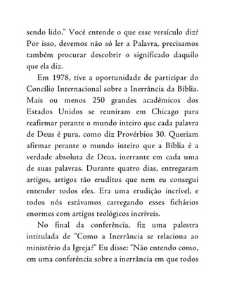 sendo lido.” Você entende o que esse versículo diz?
Por isso, devemos não só ler a Palavra, precisamos
também procurar descobrir o significado daquilo
que ela diz.
Em 1978, tive a oportunidade de participar do
Concílio Internacional sobre a Inerrância da Bíblia.
Mais ou menos 250 grandes acadêmicos dos
Estados Unidos se reuniram em Chicago para
reafirmar perante o mundo inteiro que cada palavra
de Deus é pura, como diz Provérbios 30. Queriam
afirmar perante o mundo inteiro que a Bíblia é a
verdade absoluta de Deus, inerrante em cada uma
de suas palavras. Durante quatro dias, entregaram
artigos, artigos tão eruditos que nem eu consegui
entender todos eles. Era uma erudição incrível, e
todos nós estávamos carregando esses fichários
enormes com artigos teológicos incríveis.
No final da conferência, fiz uma palestra
intitulada de “Como a Inerrância se relaciona ao
ministério da Igreja?” Eu disse: “Não entendo como,
em uma conferência sobre a inerrância em que todos
 