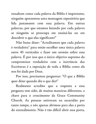ressaltam como cada palavra da Bíblia é importante,
ninguém apresentou uma mensagem expositória que
lida justamente com essa palavra. Em outras
palavras, por que estamos lutando por cada palavra
se ninguém se preocupa em ensiná-las ou em
descobrir o que elas significam?”
Não basta dizer: “Acreditamos que cada palavra
é verdadeira” para então escolher uma única palavra
entre 45 versículos e fazer um sermão sobre essa
palavra. É por isso que o único objetivo supremo do
compromisso verdadeiro com a inerrância das
Escrituras é a exposição de toda a Bíblia como ela
nos foi dada por Deus.
Por isso, precisamos perguntar: “O que a Bíblia
quer dizer quando diz o que diz?”
Realmente acredito que a resposta a essa
pergunta tem sido, de muitas maneiras diferentes, a
chave para o crescimento da Grace Community
Church. As pessoas estiveram na escuridão por
tanto tempo, e nós apenas abrimos para elas a porta
do entendimento. Não é tão difícil abrir essa porta,
 
