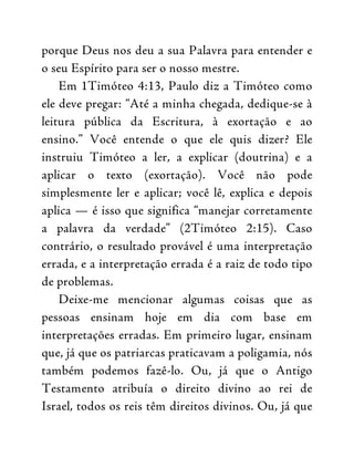 porque Deus nos deu a sua Palavra para entender e
o seu Espírito para ser o nosso mestre.
Em 1Timóteo 4:13, Paulo diz a Timóteo como
ele deve pregar: “Até a minha chegada, dedique-se à
leitura pública da Escritura, à exortação e ao
ensino.” Você entende o que ele quis dizer? Ele
instruiu Timóteo a ler, a explicar (doutrina) e a
aplicar o texto (exortação). Você não pode
simplesmente ler e aplicar; você lê, explica e depois
aplica — é isso que significa “manejar corretamente
a palavra da verdade” (2Timóteo 2:15). Caso
contrário, o resultado provável é uma interpretação
errada, e a interpretação errada é a raiz de todo tipo
de problemas.
Deixe-me mencionar algumas coisas que as
pessoas ensinam hoje em dia com base em
interpretações erradas. Em primeiro lugar, ensinam
que, já que os patriarcas praticavam a poligamia, nós
também podemos fazê-lo. Ou, já que o Antigo
Testamento atribuía o direito divino ao rei de
Israel, todos os reis têm direitos divinos. Ou, já que
 
