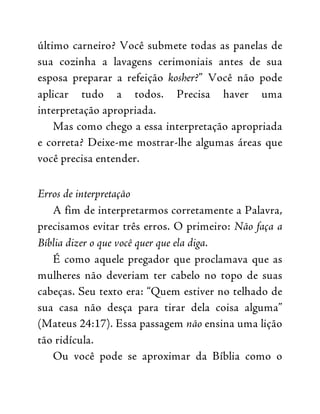 último carneiro? Você submete todas as panelas de
sua cozinha a lavagens cerimoniais antes de sua
esposa preparar a refeição kosher?” Você não pode
aplicar tudo a todos. Precisa haver uma
interpretação apropriada.
Mas como chego a essa interpretação apropriada
e correta? Deixe-me mostrar-lhe algumas áreas que
você precisa entender.
Erros de interpretação
A fim de interpretarmos corretamente a Palavra,
precisamos evitar três erros. O primeiro: Não faça a
Bíblia dizer o que você quer que ela diga.
É como aquele pregador que proclamava que as
mulheres não deveriam ter cabelo no topo de suas
cabeças. Seu texto era: “Quem estiver no telhado de
sua casa não desça para tirar dela coisa alguma”
(Mateus 24:17). Essa passagem não ensina uma lição
tão ridícula.
Ou você pode se aproximar da Bíblia como o
 