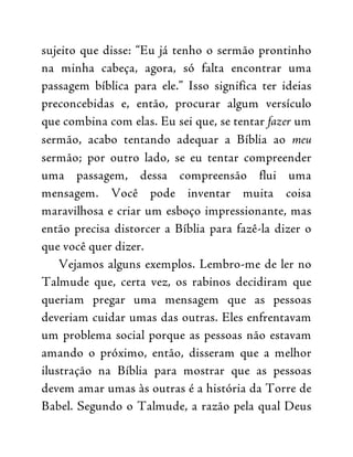 sujeito que disse: “Eu já tenho o sermão prontinho
na minha cabeça, agora, só falta encontrar uma
passagem bíblica para ele.” Isso significa ter ideias
preconcebidas e, então, procurar algum versículo
que combina com elas. Eu sei que, se tentar fazer um
sermão, acabo tentando adequar a Bíblia ao meu
sermão; por outro lado, se eu tentar compreender
uma passagem, dessa compreensão flui uma
mensagem. Você pode inventar muita coisa
maravilhosa e criar um esboço impressionante, mas
então precisa distorcer a Bíblia para fazê-la dizer o
que você quer dizer.
Vejamos alguns exemplos. Lembro-me de ler no
Talmude que, certa vez, os rabinos decidiram que
queriam pregar uma mensagem que as pessoas
deveriam cuidar umas das outras. Eles enfrentavam
um problema social porque as pessoas não estavam
amando o próximo, então, disseram que a melhor
ilustração na Bíblia para mostrar que as pessoas
devem amar umas às outras é a história da Torre de
Babel. Segundo o Talmude, a razão pela qual Deus
 