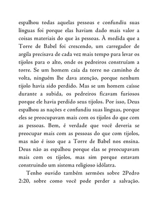 espalhou todas aquelas pessoas e confundiu suas
línguas foi porque elas haviam dado mais valor a
coisas materiais do que às pessoas. À medida que a
Torre de Babel foi crescendo, um carregador de
argila precisava de cada vez mais tempo para levar os
tijolos para o alto, onde os pedreiros construíam a
torre. Se um homem caía da torre no caminho de
volta, ninguém lhe dava atenção, porque nenhum
tijolo havia sido perdido. Mas se um homem caísse
durante a subida, os pedreiros ficavam furiosos
porque ele havia perdido seus tijolos. Por isso, Deus
espalhou as nações e confundiu suas línguas, porque
eles se preocupavam mais com os tijolos do que com
as pessoas. Bem, é verdade que você deveria se
preocupar mais com as pessoas do que com tijolos,
mas não é isso que a Torre de Babel nos ensina.
Deus não as espalhou porque elas se preocupavam
mais com os tijolos, mas sim porque estavam
construindo um sistema religioso idólatra.
Tenho ouvido também sermões sobre 2Pedro
2:20, sobre como você pode perder a salvação.
 