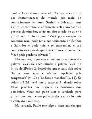 Todos eles citavam o versículo: “Se, tendo escapado
das contaminações do mundo por meio do
conhecimento de nosso Senhor e Salvador Jesus
Cristo, encontram-se novamente nelas enredados e
por elas dominados, estão em pior estado do que no
princípio.” Então diziam: “Você pode escapar da
contaminação, pode ter o conhecimento do Senhor
e Salvador e pode cair e se emaranhar, e sua
condição será pior do que antes de você se converter.
Você pode perder a salvação.”
No entanto, o que eles esquecem de observar é a
palavra “eles”. Se você estudar a palavra “eles” no
início de 2Pedro 2, descobrirá que o texto fala sobre
“fontes sem água e névoas impelidas pela
tempestade” (v. 17) e “nódoas e manchas” (v. 13). Se
voltar até 2:1, verá que o texto está falando sobre
falsos profetas que seguem as doutrinas dos
demônios. Você não pode usar o versículo para
provar que uma pessoa pode perder a salvação, pois
o contexto não é esse.
Na verdade, Paulo tem algo a dizer àqueles que
 