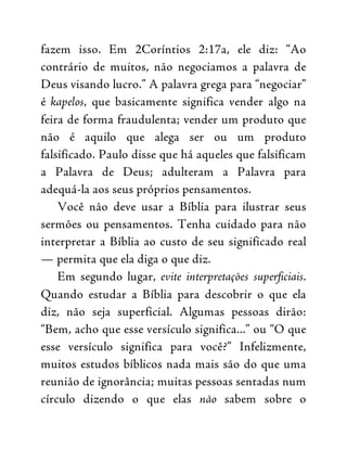 fazem isso. Em 2Coríntios 2:17a, ele diz: “Ao
contrário de muitos, não negociamos a palavra de
Deus visando lucro.” A palavra grega para “negociar”
é kapelos, que basicamente significa vender algo na
feira de forma fraudulenta; vender um produto que
não é aquilo que alega ser ou um produto
falsificado. Paulo disse que há aqueles que falsificam
a Palavra de Deus; adulteram a Palavra para
adequá-la aos seus próprios pensamentos.
Você não deve usar a Bíblia para ilustrar seus
sermões ou pensamentos. Tenha cuidado para não
interpretar a Bíblia ao custo de seu significado real
— permita que ela diga o que diz.
Em segundo lugar, evite interpretações superficiais.
Quando estudar a Bíblia para descobrir o que ela
diz, não seja superficial. Algumas pessoas dirão:
“Bem, acho que esse versículo significa...” ou “O que
esse versículo significa para você?” Infelizmente,
muitos estudos bíblicos nada mais são do que uma
reunião de ignorância; muitas pessoas sentadas num
círculo dizendo o que elas não sabem sobre o
 
