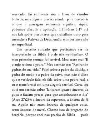 versículo. Eu realmente sou a favor de estudos
bíblicos, mas alguém precisa estudar para descobrir
o que a passagem realmente significa; depois,
podemos discutir a aplicação. 1Timóteo 5:17 até
nos fala sobre presbíteros que trabalham duro para
entender a Palavra de Deus, então, é importante não
ser superficial.
Um terceiro cuidado que precisamos ter na
interpretação da Bíblia é o de não espiritualizar. O
meu primeiro sermão foi terrível. Meu texto era: “E
o anjo retirou a pedra.” Meu sermão era: “Retirando
pedras de sua vida.” Falei sobre a pedra da dúvida, a
pedra do medo e a pedra da raiva, mas não é disso
que o versículo fala; ele fala sobre uma pedra real, e
eu o transformei em uma alegoria terrível. Certa vez
ouvi um sermão sobre “lançaram quatro âncoras da
popa e faziam preces para que amanhecesse o dia”
(Atos 27:29); a âncora da esperança, a âncora da fé
etc. Aquilo não eram âncoras de qualquer coisa,
eram âncoras de metal. Chamo isso de pregação do
berçário, porque você não precisa da Bíblia — pode
 