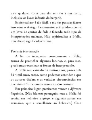 usar qualquer coisa para dar sentido a um texto,
inclusive os livros infantis do berçário.
Espiritualizar é tão fácil, e muitas pessoas fazem
isso com o Antigo Testamento, utilizando-o como
um livro de contos de fada e fazendo todo tipo de
interpretações malucas. Não espiritualize a Bíblia,
descubra o significado correto.
Fontes de interpretação
A fim de interpretar corretamente a Bíblia,
temos de preencher algumas lacunas, e, para isso,
precisamos examinar as fontes de interpretação.
A Bíblia tem existido há muitos anos, partes dela
há 4 mil anos, então, como podemos entender o que
os autores diziam e as variadas circunstâncias em
que viviam? Precisamos vencer quatro lacunas.
Em primeiro lugar, precisamos vencer a diferença
linguística. (Nós falamos português, mas a Bíblia foi
escrita em hebraico e grego, e algumas partes em
aramaico, que é semelhante ao hebraico.) Caso
 