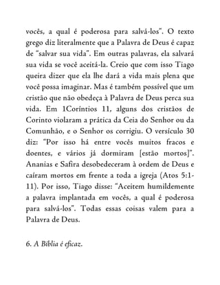 vocês, a qual é poderosa para salvá-los”. O texto
grego diz literalmente que a Palavra de Deus é capaz
de “salvar sua vida”. Em outras palavras, ela salvará
sua vida se você aceitá-la. Creio que com isso Tiago
queira dizer que ela lhe dará a vida mais plena que
você possa imaginar. Mas é também possível que um
cristão que não obedeça à Palavra de Deus perca sua
vida. Em 1Coríntios 11, alguns dos cristãos de
Corinto violaram a prática da Ceia do Senhor ou da
Comunhão, e o Senhor os corrigiu. O versículo 30
diz: “Por isso há entre vocês muitos fracos e
doentes, e vários já dormiram [estão mortos]”.
Ananias e Safira desobedeceram à ordem de Deus e
caíram mortos em frente a toda a igreja (Atos 5:1-
11). Por isso, Tiago disse: “Aceitem humildemente
a palavra implantada em vocês, a qual é poderosa
para salvá-los”. Todas essas coisas valem para a
Palavra de Deus.
6. A Bíblia é eficaz.
 