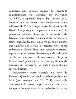 contrário, não seremos capazes de entendê-la
completamente. Por exemplo, em 1Coríntios
4:1(ARA), o apóstolo Paulo diz: “Assim, pois,
importa que os homens nos considerem como
ministros de Cristo e despenseiros dos mistérios de
Deus.” Em português, a palavra ministro nos faz
pensar em ministros de justiça ou no ministro da
fazenda. Um ministro é uma posição elevada, é o
termo dignificado, mas a palavra grega é huperetes,
que significa um escravo de terceiro nível numa
embarcação. Paulo disse que, quando morresse,
esperava que as pessoas dissessem que ele nada mais
era do que um escravo de terceiro nível de Jesus
Cristo. Você jamais extrairia esse significado da
tradução em português. Por quê? Há um abismo
entre as línguas.
Encontramos outro exemplo no livro de
Hebreus. Quando contempla a palavra perfeição no
livro (por exemplo, em 6:1; 7:11), você pode
compreender Hebreus completamente errado, a não
ser que saiba que, nesse livro, perfeição tem a ver
 
