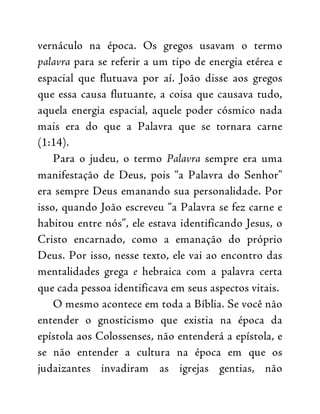 vernáculo na época. Os gregos usavam o termo
palavra para se referir a um tipo de energia etérea e
espacial que flutuava por aí. João disse aos gregos
que essa causa flutuante, a coisa que causava tudo,
aquela energia espacial, aquele poder cósmico nada
mais era do que a Palavra que se tornara carne
(1:14).
Para o judeu, o termo Palavra sempre era uma
manifestação de Deus, pois “a Palavra do Senhor”
era sempre Deus emanando sua personalidade. Por
isso, quando João escreveu “a Palavra se fez carne e
habitou entre nós”, ele estava identificando Jesus, o
Cristo encarnado, como a emanação do próprio
Deus. Por isso, nesse texto, ele vai ao encontro das
mentalidades grega e hebraica com a palavra certa
que cada pessoa identificava em seus aspectos vitais.
O mesmo acontece em toda a Bíblia. Se você não
entender o gnosticismo que existia na época da
epístola aos Colossenses, não entenderá a epístola, e
se não entender a cultura na época em que os
judaizantes invadiram as igrejas gentias, não
 
