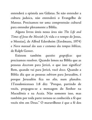 entenderá a epístola aos Gálatas. Se não entender a
cultura judaica, não entenderá o Evangelho de
Mateus. Precisamos ter uma compreensão cultural
para entender plenamente a Bíblia.
Alguns livros úteis nessa área são The Life and
Times of Jesus the Messiah (A vida e o tempo de Jesus,
o Messias], de Alfred Edersheim (Eerdmans, 1974)
e Novo manual dos usos e costumes dos tempos bíblicos,
de Ralph Gower.
Existem também questões geográficas que
precisamos resolver. Quando lemos na Bíblia que as
pessoas desceram para Jericó, o que isso significa?
Bem, quando vai para Jericó, você desce. Quando a
Bíblia diz que as pessoas subiram para Jerusalém, é
porque Jerusalém fica no alto, num planalto.
1Tessalonicenses 1:8 diz: “Porque, partindo de
vocês, propagou-se a mensagem do Senhor na
Macedônia e na Acaia. Não somente isso, mas
também por toda parte tornou-se conhecida a fé que
vocês têm em Deus.” O maravilhoso é que a fé dos
 