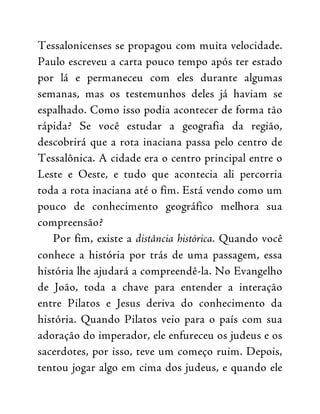 Tessalonicenses se propagou com muita velocidade.
Paulo escreveu a carta pouco tempo após ter estado
por lá e permaneceu com eles durante algumas
semanas, mas os testemunhos deles já haviam se
espalhado. Como isso podia acontecer de forma tão
rápida? Se você estudar a geografia da região,
descobrirá que a rota inaciana passa pelo centro de
Tessalônica. A cidade era o centro principal entre o
Leste e Oeste, e tudo que acontecia ali percorria
toda a rota inaciana até o fim. Está vendo como um
pouco de conhecimento geográfico melhora sua
compreensão?
Por fim, existe a distância histórica. Quando você
conhece a história por trás de uma passagem, essa
história lhe ajudará a compreendê-la. No Evangelho
de João, toda a chave para entender a interação
entre Pilatos e Jesus deriva do conhecimento da
história. Quando Pilatos veio para o país com sua
adoração do imperador, ele enfureceu os judeus e os
sacerdotes, por isso, teve um começo ruim. Depois,
tentou jogar algo em cima dos judeus, e quando ele
 