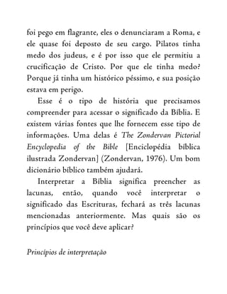 foi pego em flagrante, eles o denunciaram a Roma, e
ele quase foi deposto de seu cargo. Pilatos tinha
medo dos judeus, e é por isso que ele permitiu a
crucificação de Cristo. Por que ele tinha medo?
Porque já tinha um histórico péssimo, e sua posição
estava em perigo.
Esse é o tipo de história que precisamos
compreender para acessar o significado da Bíblia. E
existem várias fontes que lhe fornecem esse tipo de
informações. Uma delas é The Zondervan Pictorial
Encyclopedia of the Bible [Enciclopédia bíblica
ilustrada Zondervan] (Zondervan, 1976). Um bom
dicionário bíblico também ajudará.
Interpretar a Bíblia significa preencher as
lacunas, então, quando você interpretar o
significado das Escrituras, fechará as três lacunas
mencionadas anteriormente. Mas quais são os
princípios que você deve aplicar?
Princípios de interpretação
 