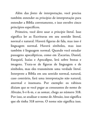 Além das fontes de interpretação, você precisa
também entender os princípios de interpretação para
entender a Bíblia corretamente, e isso envolve cinco
princípios específicos.
Primeiro, você deve usar o princípio literal. Isso
significa ler as Escrituras em seu sentido literal,
normal e natural. Haverá figuras de fala, mas isso é
linguagem normal. Haverá símbolos, mas isso
também é linguagem normal. Quando você estudar
passagens apocalípticas, como em Zacarias, Daniel,
Ezequiel, Isaías e Apocalipse, lerá sobre bestas e
imagens. Trata-se de figuras de linguagem e de
símbolos, mas eles transmitem uma verdade literal.
Interprete a Bíblia em seu sentido normal, natural,
caso contrário, fará uma interpretação não natural,
anormal e insensata. Por exemplo: os rabinos
diziam que se você pegar as consoantes do nome de
Abraão, b-r-h-m, e as somar, chega ao número 318.
Por isso, se analisar o nome de Abraão, isso significa
que ele tinha 318 servos. O nome não significa isso.
 