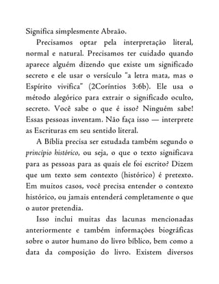 Significa simplesmente Abraão.
Precisamos optar pela interpretação literal,
normal e natural. Precisamos ter cuidado quando
aparece alguém dizendo que existe um significado
secreto e ele usar o versículo “a letra mata, mas o
Espírito vivifica” (2Coríntios 3:6b). Ele usa o
método alegórico para extrair o significado oculto,
secreto. Você sabe o que é isso? Ninguém sabe!
Essas pessoas inventam. Não faça isso — interprete
as Escrituras em seu sentido literal.
A Bíblia precisa ser estudada também segundo o
princípio histórico, ou seja, o que o texto significava
para as pessoas para as quais ele foi escrito? Dizem
que um texto sem contexto (histórico) é pretexto.
Em muitos casos, você precisa entender o contexto
histórico, ou jamais entenderá completamente o que
o autor pretendia.
Isso inclui muitas das lacunas mencionadas
anteriormente e também informações biográficas
sobre o autor humano do livro bíblico, bem como a
data da composição do livro. Existem diversos
 