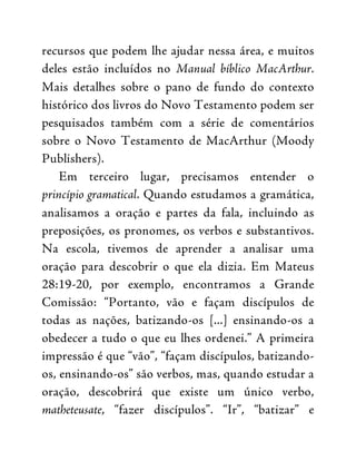 recursos que podem lhe ajudar nessa área, e muitos
deles estão incluídos no Manual bíblico MacArthur.
Mais detalhes sobre o pano de fundo do contexto
histórico dos livros do Novo Testamento podem ser
pesquisados também com a série de comentários
sobre o Novo Testamento de MacArthur (Moody
Publishers).
Em terceiro lugar, precisamos entender o
princípio gramatical. Quando estudamos a gramática,
analisamos a oração e partes da fala, incluindo as
preposições, os pronomes, os verbos e substantivos.
Na escola, tivemos de aprender a analisar uma
oração para descobrir o que ela dizia. Em Mateus
28:19-20, por exemplo, encontramos a Grande
Comissão: “Portanto, vão e façam discípulos de
todas as nações, batizando-os [...] ensinando-os a
obedecer a tudo o que eu lhes ordenei.” A primeira
impressão é que “vão”, “façam discípulos, batizando-
os, ensinando-os” são verbos, mas, quando estudar a
oração, descobrirá que existe um único verbo,
matheteusate, “fazer discípulos”. “Ir”, “batizar” e
 