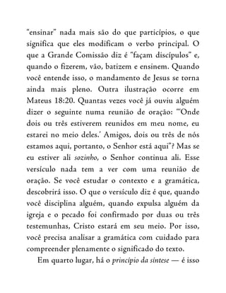 “ensinar” nada mais são do que particípios, o que
significa que eles modificam o verbo principal. O
que a Grande Comissão diz é “façam discípulos” e,
quando o fizerem, vão, batizem e ensinem. Quando
você entende isso, o mandamento de Jesus se torna
ainda mais pleno. Outra ilustração ocorre em
Mateus 18:20. Quantas vezes você já ouviu alguém
dizer o seguinte numa reunião de oração: “‘Onde
dois ou três estiverem reunidos em meu nome, eu
estarei no meio deles.’ Amigos, dois ou três de nós
estamos aqui, portanto, o Senhor está aqui”? Mas se
eu estiver ali sozinho, o Senhor continua ali. Esse
versículo nada tem a ver com uma reunião de
oração. Se você estudar o contexto e a gramática,
descobrirá isso. O que o versículo diz é que, quando
você disciplina alguém, quando expulsa alguém da
igreja e o pecado foi confirmado por duas ou três
testemunhas, Cristo estará em seu meio. Por isso,
você precisa analisar a gramática com cuidado para
compreender plenamente o significado do texto.
Em quarto lugar, há o princípio da síntese — é isso
 