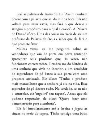 Leia as palavras de Isaías 55:11: “Assim também
ocorre com a palavra que sai da minha boca: Ela não
voltará para mim vazia, mas fará o que desejo e
atingirá o propósito para o qual a enviei”. A Palavra
de Deus é eficaz. Uma das coisas incríveis de ser um
professor da Palavra de Deus é saber que ela fará o
que promete fazer.
Muitas vezes, eu me pergunto sobre os
vendedores que vão de porta em porta tentando
apresentar seus produtos que, às vezes, não
funcionam corretamente. Lembro-me da história de
uma senhora que vivia no interior, e um vendedor
de aspiradores de pó bateu à sua porta com uma
proposta arriscada. Ele disse: “Tenho o produto
mais maravilhoso que a senhora já viu na vida. Esse
aspirador de pó devora tudo. Na verdade, se eu não
o controlar, ele ‘engolirá’ seu tapete”. Antes que ela
pudesse responder, ele disse: “Quero fazer uma
demonstração para a senhora”.
Ele foi imediatamente até a lareira e jogou as
cinzas no meio do tapete. Tinha consigo uma bolsa
 
