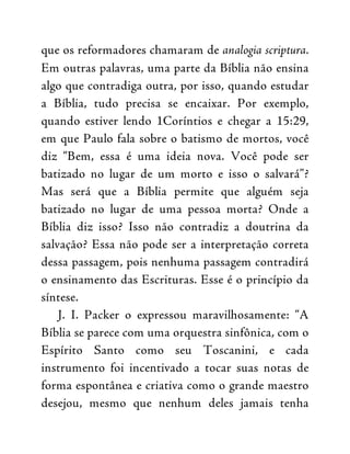 que os reformadores chamaram de analogia scriptura.
Em outras palavras, uma parte da Bíblia não ensina
algo que contradiga outra, por isso, quando estudar
a Bíblia, tudo precisa se encaixar. Por exemplo,
quando estiver lendo 1Coríntios e chegar a 15:29,
em que Paulo fala sobre o batismo de mortos, você
diz “Bem, essa é uma ideia nova. Você pode ser
batizado no lugar de um morto e isso o salvará”?
Mas será que a Bíblia permite que alguém seja
batizado no lugar de uma pessoa morta? Onde a
Bíblia diz isso? Isso não contradiz a doutrina da
salvação? Essa não pode ser a interpretação correta
dessa passagem, pois nenhuma passagem contradirá
o ensinamento das Escrituras. Esse é o princípio da
síntese.
J. I. Packer o expressou maravilhosamente: “A
Bíblia se parece com uma orquestra sinfônica, com o
Espírito Santo como seu Toscanini, e cada
instrumento foi incentivado a tocar suas notas de
forma espontânea e criativa como o grande maestro
desejou, mesmo que nenhum deles jamais tenha
 
