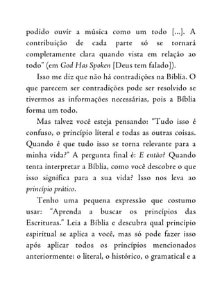podido ouvir a música como um todo [...]. A
contribuição de cada parte só se tornará
completamente clara quando vista em relação ao
todo” (em God Has Spoken [Deus tem falado]).
Isso me diz que não há contradições na Bíblia. O
que parecem ser contradições pode ser resolvido se
tivermos as informações necessárias, pois a Bíblia
forma um todo.
Mas talvez você esteja pensando: “Tudo isso é
confuso, o princípio literal e todas as outras coisas.
Quando é que tudo isso se torna relevante para a
minha vida?” A pergunta final é: E então? Quando
tenta interpretar a Bíblia, como você descobre o que
isso significa para a sua vida? Isso nos leva ao
princípio prático.
Tenho uma pequena expressão que costumo
usar: “Aprenda a buscar os princípios das
Escrituras.” Leia a Bíblia e descubra qual princípio
espiritual se aplica a você, mas só pode fazer isso
após aplicar todos os princípios mencionados
anteriormente: o literal, o histórico, o gramatical e a
 