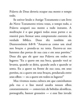 Palavra de Deus deveria ocupar sua mente o tempo
todo.
Se estiver lendo o Antigo Testamento e um livro
do Novo Testamento trinta vezes, o tempo todo, a
Palavra ocupará sua mente a todo instante. A
meditação é o que pegará todas essas partes e as
reunirá para formar uma compreensão coerente da
verdade bíblica. Deus diz também em
Deuteronômio 6:8-9: “Amarre-as como um sinal
nos braços e prenda-as na testa. Escreva-as nos
batentes das portas de sua casa e em seus portões.”
Deus diz que ele quer sua Palavra em todos os
lugares: “Eu a quero em sua boca, quando você se
levanta, quando se deita, quando anda e quando se
senta. Eu a quero na frente de sua casa, em seus
portões, eu a quero em seus braços, pendurada entre
seus olhos — eu a quero em todos os lugares!”
Mas vivemos numa cultura em que caminhamos
pela rua e o lixo moral assalta nossos olhos
constantemente — comerciais de bebidas alcoólicas,
pornografia, humor grosseiro — e esse lixo invade
 
