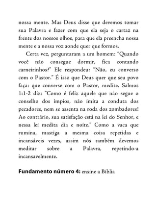 nossa mente. Mas Deus disse que devemos tomar
sua Palavra e fazer com que ela seja o cartaz na
frente dos nossos olhos, para que ela preencha nossa
mente e a nossa voz aonde quer que formos.
Certa vez, perguntaram a um homem: “Quando
você não consegue dormir, fica contando
carneirinhos?” Ele respondeu: “Não, eu converso
com o Pastor.” É isso que Deus quer que seu povo
faça: que converse com o Pastor, medite. Salmos
1:1-2 diz: “Como é feliz aquele que não segue o
conselho dos ímpios, não imita a conduta dos
pecadores, nem se assenta na roda dos zombadores!
Ao contrário, sua satisfação está na lei do Senhor, e
nessa lei medita dia e noite.” Como a vaca que
rumina, mastiga a mesma coisa repetidas e
incansáveis vezes, assim nós também devemos
meditar sobre a Palavra, repetindo-a
incansavelmente.
Fundamento número 4: ensine a Bíblia
 