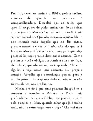 Por fim, devemos ensinar a Bíblia, pois a melhor
maneira de aprender as Escrituras é
compartilhando-a. Descobri que as coisas que
aprendi ao ponto de poder ensiná-las são as coisas
que eu guardo. Mas você sabia que é muito fácil não
ser compreendido? Quando você ouve alguém falar e
não entende nada daquilo que ele diz, então,
provavelmente, ele também não sabe do que está
falando. Mas é difícil ser claro, pois, para que algo
possa sê-lo, você precisa dominar o assunto. Como
professor, você é obrigado a dominar sua matéria, e,
além disso, quando ensina, você aprende. Alimente
alguém e veja como isso alimenta seu próprio
coração. Acredito que a motivação pessoal para o
estudo provém da responsabilidade, pois, se eu não
tivesse alunos, não produziria.
Minha oração é que estas palavras lhe ajudem a
começar a estudar a Palavra de Deus mais
profundamente. Leia a Bíblia, interprete-a, medite
nela e ensine-a . Mas, quando achar que já domina
tudo, não se torne orgulhoso e diga: “Alcancei meu
 
