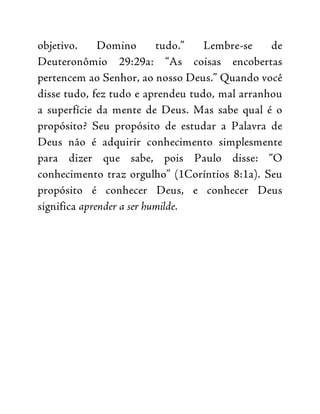 objetivo. Domino tudo.” Lembre-se de
Deuteronômio 29:29a: “As coisas encobertas
pertencem ao Senhor, ao nosso Deus.” Quando você
disse tudo, fez tudo e aprendeu tudo, mal arranhou
a superfície da mente de Deus. Mas sabe qual é o
propósito? Seu propósito de estudar a Palavra de
Deus não é adquirir conhecimento simplesmente
para dizer que sabe, pois Paulo disse: “O
conhecimento traz orgulho” (1Coríntios 8:1a). Seu
propósito é conhecer Deus, e conhecer Deus
significa aprender a ser humilde.
 