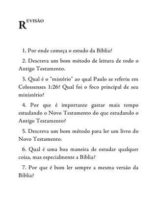 R
EVISÃO
1. Por onde começa o estudo da Bíblia?
2. Descreva um bom método de leitura de todo o
Antigo Testamento.
3. Qual é o “mistério” ao qual Paulo se referiu em
Colossenses 1:26? Qual foi o foco principal de seu
ministério?
4. Por que é importante gastar mais tempo
estudando o Novo Testamento do que estudando o
Antigo Testamento?
5. Descreva um bom método para ler um livro do
Novo Testamento.
6. Qual é uma boa maneira de estudar qualquer
coisa, mas especialmente a Bíblia?
7. Por que é bom ler sempre a mesma versão da
Bíblia?
 
