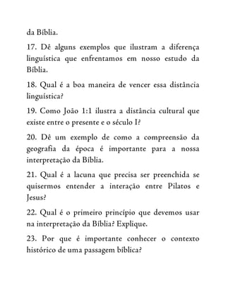 da Bíblia.
17. Dê alguns exemplos que ilustram a diferença
linguística que enfrentamos em nosso estudo da
Bíblia.
18. Qual é a boa maneira de vencer essa distância
linguística?
19. Como João 1:1 ilustra a distância cultural que
existe entre o presente e o século I?
20. Dê um exemplo de como a compreensão da
geografia da época é importante para a nossa
interpretação da Bíblia.
21. Qual é a lacuna que precisa ser preenchida se
quisermos entender a interação entre Pilatos e
Jesus?
22. Qual é o primeiro princípio que devemos usar
na interpretação da Bíblia? Explique.
23. Por que é importante conhecer o contexto
histórico de uma passagem bíblica?
 