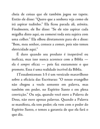 cheia de coisas que ele também jogou no tapete.
Então ele disse: “Quero que a senhora veja como ele
irá aspirar tudinho.” Ela ficou parada ali, atônita.
Finalmente, ele lhe disse: “Se ele não aspirar cada
migalha disto aqui, eu comerei toda esta sujeira com
uma colher.” Ela olhou diretamente para ele e disse:
“Bem, meu senhor, comece a comer, pois não temos
eletricidade aqui.”
É duro quando seu produto é inoperável ou
ineficaz, mas isso nunca acontece com a Bíblia —
ela é sempre eficaz — pois faz exatamente o que
promete. Essa é uma realidade incrível da Bíblia.
1Tessalonicenses 1:5 é um versículo maravilhoso
sobre a eficácia das Escrituras: “O nosso evangelho
não chegou a vocês somente em palavra, mas
também em poder, no Espírito Santo e em plena
convicção.” Ou seja, quando você ouve a Palavra de
Deus, não ouve apenas palavras. Quando a Palavra
se manifesta, ela tem poder; ela vem com o poder do
Espírito Santo, e temos a garantia de que ela fará o
que diz.
 