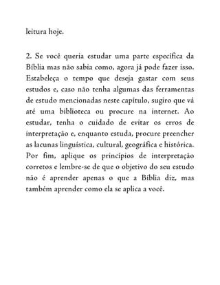 leitura hoje.
2. Se você queria estudar uma parte específica da
Bíblia mas não sabia como, agora já pode fazer isso.
Estabeleça o tempo que deseja gastar com seus
estudos e, caso não tenha algumas das ferramentas
de estudo mencionadas neste capítulo, sugiro que vá
até uma biblioteca ou procure na internet. Ao
estudar, tenha o cuidado de evitar os erros de
interpretação e, enquanto estuda, procure preencher
as lacunas linguística, cultural, geográfica e histórica.
Por fim, aplique os princípios de interpretação
corretos e lembre-se de que o objetivo do seu estudo
não é aprender apenas o que a Bíblia diz, mas
também aprender como ela se aplica a você.
 