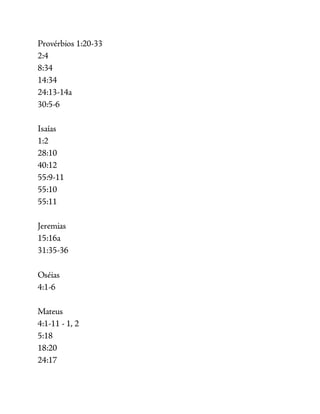 Provérbios 1:20-33
2:4
8:34
14:34
24:13-14a
30:5-6
Isaías
1:2
28:10
40:12
55:9-11
55:10
55:11
Jeremias
15:16a
31:35-36
Oséias
4:1-6
Mateus
4:1-11 - 1, 2
5:18
18:20
24:17
 