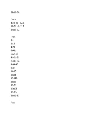 28:19-20
Lucas
4:33-36 - 1, 2
11:28 - 1, 2, 3
24:13-32
João
1:1
1:14
4:24
6:63b
6:67-68
8:30b-31
8:31b-32
8:44-45
8:47
14:15
15:11
15:11b
16:16
16:20
17:17b
18:38a
21:15-17
Atos
 