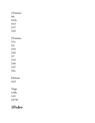 1Timóteo
4:6
4:12a
4:13
5:17
5:23
2Timóteo
1:7a
2:2
2:15
2:22
3:7
3:15
3:16
3:17
4:2a
Hebreus
4:12
Tiago
1:18a
1:21
2:9-10
1Pedro
 