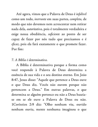 Até agora, vimos que a Palavra de Deus é infalível
como um todo, inerrante em suas partes, completa, de
modo que não devemos nem acrescentar nem retirar
nada dela, autoritativa, pois é totalmente verdadeira e
exige nossa obediência, suficiente ao ponto de ser
capaz de fazer por nós tudo que precisamos e é
eficaz, pois ela fará exatamente o que promete fazer.
Por fim:
7. A Bíblia é determinativa.
A Bíblia é determinativa porque a forma como
você responde à Palavra de Deus determina a
essência de sua vida e o seu destino eterno. Em João
8:47, Jesus disse: “Aquele que pertence a Deus ouve
o que Deus diz. Vocês não ouvem porque não
pertencem a Deus.” Em outras palavras, o que
determina se alguém pertence ou não a Deus baseia-
se em se ele ouve a Palavra de Deus ou não.
1Coríntios 2:9 diz: “Olho nenhum viu, ouvido
nenhum ouviu, mente nenhuma imaginou o que
 